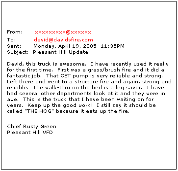 Text Box: From:     xxxxxxxxx@xxxxxx
To:        david@davidsfire.com
Sent:      Monday, April 19, 2005  11:35PM
Subject:  Pleasant Hill Update

David, this truck is awesome.  I have recently used it really for the first time.  First was a grass/brush fire and it did a fantastic job.  That CET pump is very reliable and strong.  Left there and went to a structure fire and again, strong and reliable.  The walk-thru on the bed is a leg saver.  I have had several other departments look at it and they were in awe.  This is the truck that I have been waiting on for years.  Keep up the good work!  I still say it should be called "THE HOG" because it eats up the fire.
Chief Rusty Green
Pleasant Hill VFD

